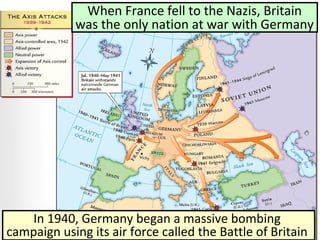 When France fell to the Nazis, Britain
was the only nation at war with Germany
In 1940, Germany began a massive bombing
campaign using its air force called the Battle of Britain
 