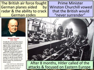 The British air force fought
German planes aided by
radar & the ability to crack
German codes
Prime Minister
Winston Churchill vowed
that the British would
“never surrender”
After 8 months, Hitler called of the
attacks & focused on Eastern Europe
 