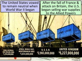 The United States vowed
to remain neutral when
World War II began
After the fall of France &
attack on Britain, the U.S.
began selling war supplies
to the Allied Powers
 