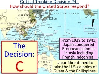 From 1939 to 1941,
Japan conquered
European colonies
in Asia including
French Indochina
Japan threatened to
take the U.S. colonies of
Guam & the Philippines
Critical Thinking Decision #4:
How should the United States respond?
The
Decision:
C
 