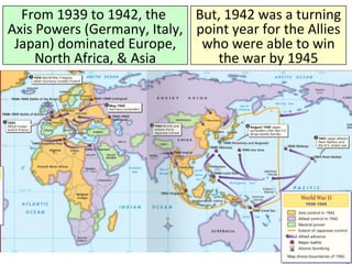 From 1939 to 1942, the
Axis Powers (Germany, Italy,
Japan) dominated Europe,
North Africa, & Asia
But, 1942 was a turning
point year for the Allies
who were able to win
the war by 1945
 