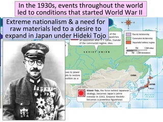 In the 1930s, events throughout the world
led to conditions that started World War II
Extreme nationalism & a need for
raw materials led to a desire to
expand in Japan under Hideki Tojo
 