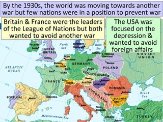 Britain & France were the leaders
of the League of Nations but both
wanted to avoid another war
The USA was
focused on the
depression &
wanted to avoid
foreign affairs
By the 1930s, the world was moving towards another
war but few nations were in a position to prevent war
 