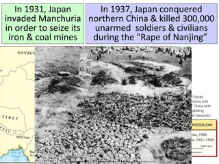 In 1931, Japan
invaded Manchuria
in order to seize its
iron & coal mines
In 1937, Japan conquered
northern China & killed 300,000
unarmed soldiers & civilians
during the “Rape of Nanjing”
 