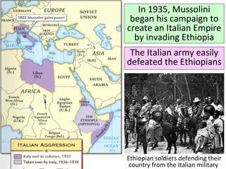 In 1935, Mussolini
began his campaign to
create an Italian Empire
by invading Ethiopia
The Italian army easily
defeated the Ethiopians
Ethiopian soldiers defending their
country from the Italian military
 