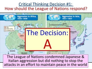 Critical Thinking Decision #1:
How should the League of Nations respond?
The League of Nations condemned Japanese &
Italian aggression but did nothing to stop the
attacks in an effort to maintain peace in the world
The Decision:
A
 