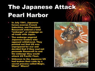 The Japanese Attack Pearl Harbor  In July 1941, Japanese forces overran French Indochina, and President Roosevelt ordered a total “embargo”, or stoppage on all trade with Japan. The embargo angered Japanese leaders who opposed withdrawal. They pointed out that US was unprepared for war and decided that if they coul not persuade Roosevelt to end the embargo they would attack US Pacific Fleet. Unknown to the Japanese US had broken their code by a secret process called Magic.  When?  Where?  