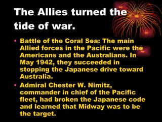 The Allies turned the tide of war. Battle of the Coral Sea: The main Allied forces in the Pacific were the Americans and the Australians. In May 1942, they succeeded in stopping the Japanese drive toward Australia.  Admiral Chester W. Nimitz, commander in chief of the Pacific  fleet, had broken the Japanese code and learned that Midway was to be the target. 