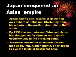 Japan conquered an Asian  empire Japan had its own dreams of gaining its own sphere of influence. Stretching from Manchuria in the north to Australia in the south. By 1939 the war between China and Japan had dragged on for three years. Japan’s economy was in the breaking point. Japanese leaders were alarmed for the lack of oil, iron, rubber and tin. They began to eye the lands of Southeast Asia. 