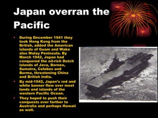 Japan overran the Pacific During December 1941 they took Hong Kong from the British, added the American islands of Guam and Wake also Malay Peninsula. By March 1942, Japan had conquered the oil-rich Dutch islands of Java, Borneo, Sumatra, Celebes and Burma, threatening China and British India.  By mid-1942, Japan’s red and white banner flew over most lands and islands of the western Pacific Ocean.  They hoped to push their conquests ever farther to Australia and perhaps Hawaii as well. 