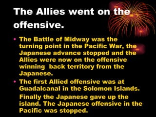 The Allies went on the offensive. The Battle of Midway was the turning point in the Pacific War, the Japanese advance stopped and the Allies were now on the offensive winning  back territory from the Japanese. The first Allied offensive was at Guadalcanal in the Solomon Islands. Finally the Japanese gave up the island. The Japanese offensive in the Pacific was stopped. 