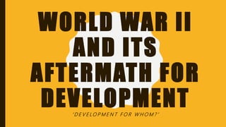 WORLD WAR II
AND ITS
AFTERMATH FOR
DEVELOPMENT‘ D E V E LO P M E N T F O R W H O M ? ’
 