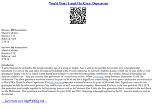 World War II And The Great Depression
Business HR Generations
Maurice McGee
Business 343
Rebecca Hord
2/29/16
Business HR Generations
Maurice McGee
Business 343
Rebecca Hord
2/29/16
Introduction
A generation can be defined as the period, cohort or age of a group of people. Age is seen as the age that the persons were when particular
transitions or events in life take place. Period can be defined as the overall experience of a person's lifetime. Lastly, cohort can be seen as the overall
grouping of people who have shared events during their formative years that more than likely contribute to like–minded behavior throughout the
duration of their lives. There are currently four generations in United States society: Silent Generation, Baby Boomers, Generation X and The
Millennials. The silent generation was born between the years of 1930 and 1945. Significant events during this time period include but are not limited
to World War II and the Great Depression. Thebaby boomer generation was born between the years of 1946 and 1964. Significant events for this
generation include the substantial growth of the middle class as well as economic prosperity. Generation X is born in the time period of 1965–1979,
this generation was brought together by the big energy issue as well as the Vietnam War. Lastly the final generation that is currently in the workforce
are the Millennials. This generation was born between the years 1980 and 2001, this group is brought together by the 9/11 terrorist attacks as well as
the internet
... Get more on HelpWriting.net ...
 