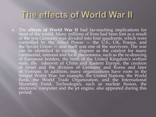 The effects of World War II had far-reaching implications for
most of the world. Many millions of lives had been lost as a result
of the war.Germany was divided into four quadrants, which were
controlled by the Allied Power — the U.S., UK, France, and
the Soviet Union — and itself was one of the survivors. The war
can be identified to varying degrees as the catalyst for many
continental, national and local phenomena, such as the re-drawing
of European borders, the birth of the United Kingdom's welfare
state, the takeover of China and Eastern Europe, the creation
of Israel and the division of Germany and Korea and later
of Vietnam. In addition, many organizations have roots in the
Second World War; for example, the United Nations, the World
Bank, the World Trade Organization, and the International
Monetary Fund. Technologies, such as nuclear fission, the
electronic computer and the jet engine, also appeared during this
period.
 