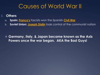 Causes of World War II
5. Others
Spain: Franco’s fascists won the Spanish Civil War
b. Soviet Union: Joseph Stalin took control of the communist nation
a.

 Germany, Italy, & Japan became known as the Axis

Powers once the war began. AKA the Bad Guys!

 