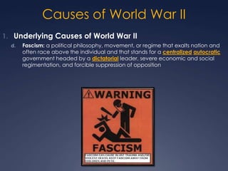 Causes of World War II
1. Underlying Causes of World War II
d.

Fascism: a political philosophy, movement, or regime that exalts nation and
often race above the individual and that stands for a centralized autocratic
government headed by a dictatorial leader, severe economic and social
regimentation, and forcible suppression of opposition

 