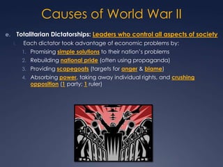 Causes of World War II
Totalitarian Dictatorships: Leaders who control all aspects of society

e.
i.

Each dictator took advantage of economic problems by:
1. Promising simple solutions to their nation’s problems

2. Rebuilding national pride (often using propaganda)
3. Providing scapegoats (targets for anger & blame)
4. Absorbing power, taking away individual rights, and crushing

opposition (1 party; 1 ruler)

 