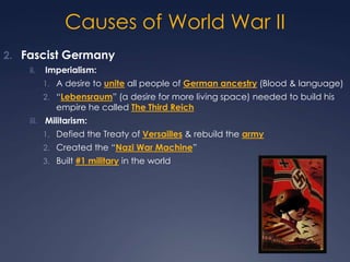 Causes of World War II
2. Fascist Germany
ii.

Imperialism:
1. A desire to unite all people of German ancestry (Blood & language)
2. “Lebensraum” (a desire for more living space) needed to build his

empire he called The Third Reich

iii. Militarism:
1. Defied the Treaty of Versailles & rebuild the army
2. Created the “Nazi War Machine”
3. Built #1 military in the world

 