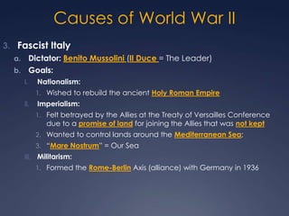 Causes of World War II
3. Fascist Italy
Dictator: Benito Mussolini (Il Duce = The Leader)
b. Goals:
a.

i.

Nationalism:
1. Wished to rebuild the ancient Holy Roman Empire

ii.

Imperialism:
1. Felt betrayed by the Allies at the Treaty of Versailles Conference

due to a promise of land for joining the Allies that was not kept

2. Wanted to control lands around the Mediterranean Sea;
3. “Mare Nostrum” = Our Sea
iii. Militarism:
1. Formed the Rome-Berlin Axis (alliance) with Germany in 1936

 