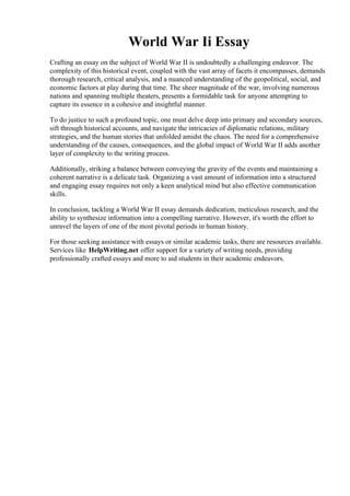 World War Ii Essay
Crafting an essay on the subject of World War II is undoubtedly a challenging endeavor. The
complexity of this historical event, coupled with the vast array of facets it encompasses, demands
thorough research, critical analysis, and a nuanced understanding of the geopolitical, social, and
economic factors at play during that time. The sheer magnitude of the war, involving numerous
nations and spanning multiple theaters, presents a formidable task for anyone attempting to
capture its essence in a cohesive and insightful manner.
To do justice to such a profound topic, one must delve deep into primary and secondary sources,
sift through historical accounts, and navigate the intricacies of diplomatic relations, military
strategies, and the human stories that unfolded amidst the chaos. The need for a comprehensive
understanding of the causes, consequences, and the global impact of World War II adds another
layer of complexity to the writing process.
Additionally, striking a balance between conveying the gravity of the events and maintaining a
coherent narrative is a delicate task. Organizing a vast amount of information into a structured
and engaging essay requires not only a keen analytical mind but also effective communication
skills.
In conclusion, tackling a World War II essay demands dedication, meticulous research, and the
ability to synthesize information into a compelling narrative. However, it's worth the effort to
unravel the layers of one of the most pivotal periods in human history.
For those seeking assistance with essays or similar academic tasks, there are resources available.
Services like HelpWriting.net offer support for a variety of writing needs, providing
professionally crafted essays and more to aid students in their academic endeavors.
World War Ii EssayWorld War Ii Essay
 