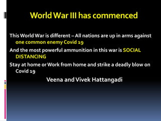 WorldWar IIIhas commenced
This World War is different – All nations are up in arms against
one common enemy Covid 19
And the most powerful ammunition in this war is SOCIAL
DISTANCING
Stay at home or Work from home and strike a deadly blow on
Covid 19
Veena andVivek Hattangadi
 
