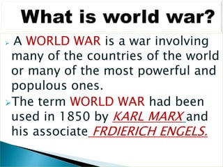  A WORLD WAR is a war involving
many of the countries of the world
or many of the most powerful and
populous ones.
The term WORLD WAR had been
used in 1850 by KARL MARX and
his associate FRDIERICH ENGELS.
 