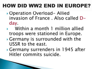  Operation Overload- Allied
invasion of France . Also called D-
day.
 Within a month 1 million allied
troops were stationed in Europe.
 Germany is surrounded with the
USSR to the east.
 Germany surrenders in 1945 after
Hitler commits suicide.
 