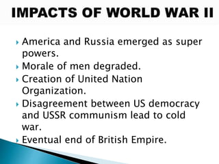  America and Russia emerged as super
powers.
 Morale of men degraded.
 Creation of United Nation
Organization.
 Disagreement between US democracy
and USSR communism lead to cold
war.
 Eventual end of British Empire.
 