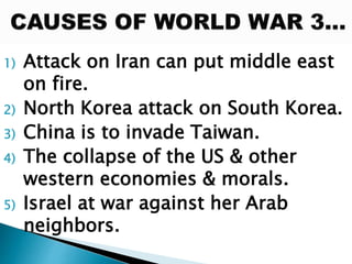 1) Attack on Iran can put middle east
on fire.
2) North Korea attack on South Korea.
3) China is to invade Taiwan.
4) The collapse of the US & other
western economies & morals.
5) Israel at war against her Arab
neighbors.
 