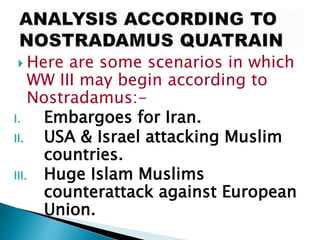  Here are some scenarios in which
WW III may begin according to
Nostradamus:-
I. Embargoes for Iran.
II. USA & Israel attacking Muslim
countries.
III. Huge Islam Muslims
counterattack against European
Union.
 