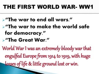 “The war to end all wars.”
“The war to make the world safe
for democracy.”
“The Great War.”
World War I was an extremely bloody war that
engulfed Europe from1914 to 1919, with huge
losses of life & little ground lost or win.
 