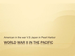 WORLD WAR II IN THE PACIFIC
American in the war V.S Japan in Pearl Harbor
 
