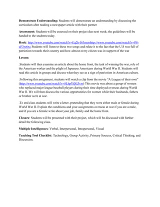 Demonstrate Understanding: Students will demonstrate an understanding by discussing the
curriculum after reading a newspaper article with their partner

Assessment: Students will be assessed on their project due next week; the guidelines will be
handed to the students today.

Hook: http://www.youtube.com/watch?v=Eq2h-J63moohttp://www.youtube.com/watch?v=P8-
uF3ro6xc Students will listen to these two songs and relate it to the fact that the U.S was full of
patriotism towards their country and how almost every citizen was in support of the war

Lesson:

.Students will then examine an article about the home front, the task of winning the war, role of
the American worker and the plight of Japanese Americans during World War II. Students will
read this article in groups and discuss what they see as a sign of patriotism in American culture.

.Following this assignment, students will watch a clip from the movie “A League of their own”
(http://www.youtube.com/watch?v=8LhpYfjGZvw) This movie was about a group of women
who replaced major league baseball players during their time deployed overseas during World
War II. We will then discuss the various opportunities for women while their husbands, fathers
or brother were at war.

.To end class students will write a letter, pretending that they were either male or female during
World War II. Explain the conditions and your assignments overseas at war if you are a male,
and if you are a female write about your job, family and the home front.

Closure: Students will be presented with their project, which will be discussed with further
detail the following class.

Multiple Intelligences: Verbal, Interpersonal, Intrapersonal, Visual

Teaching Tool Checklist: Technology, Group Activity, Primary Sources, Critical Thinking, and
Discussion.
 