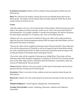Evaluation/Assessment: Students will be evaluated on their participation and their quiz the
following day

Hook: We will discuss the student’s projects that are due next Monday before their test the
following day. The students will do research about any leader during the World War II, there
country must be involved in the war

Lesson:

.After this students will view a list of characteristics of three leaders. Without knowing who each
leader is the students will choose who they would vote for. Then I will reveal which leader fit
each characteristic. For example Candidate A consults with astrologists. He's had two mistresses.
He chain smokes and drinks 8 to 10 martinis a day. This was President Roosevelt

.Students will view a power point for Franklin D. Roosevelt, slides will be made up about the
impact he had on the American population during WWII, his speech after Pearl Harbor, the New
Deal and the final attack on Germany

.The next few slides will be compiled of information about Winston Churchill. These slides have
to do with the characteristics of Churchill as well as the impact he had on Great Britain and the
rest of the world during World War II. Slides will also have information about his impact while
invading the beaches of Normandy and his stand against Nazism

.The last few slides will be compiled of information on Adolph Hitler. These slides will have
information about Mein Kampf his biography, his influence in World War II in Germany and the
entire world. Other slides will have information about the Holocaust, concentration camps, the
invasion of Poland and the Nazi government.

Closure:Students will have to do some research on their topic for their project and can ask any
questions they have for their quiz the following day.

Extensions: If there is extra time in class, students can ask more questions about the quiz the
following day.

Homework: Students will work on their projects for homework and study for their quiz the next
day

Multiple Intelligences: Visual/Linguistic, Intrapersonal, And Interpersonal

Teaching Tool Checklist: Lecture, Technology, Discussion, Authentic and Traditional
Assessment.
 