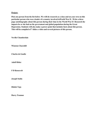 Project-

Pick one person from the list below. We will do research as a class and on your own on this
particular person who was a leader of a country involved inWorld War II . Write a three
page autobiography about this person during their time in the World War II Research the
impacts he or she had on the government and global population during the Great
Depression. Students will also make a power point that includes facts about this person.
This will be compiled of 7 slides a video and several pictures of this person.



Neville Chamberlain



Winston Churchill



Charles de Gaulle



Adolf Hitler



F D Roosevelt



Joseph Stalin



Hideki Tojo



Harry Truman
 