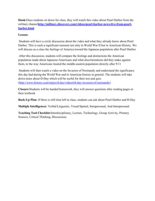 Hook:Once students sit down for class, they will watch this video about Pearl Harbor from the
military channelhttp://military.discovery.com/videos/pearl-harbor-news-live-from-pearl-
harbor.html

Lesson:

.Students will have a circle discussion about the video and what they already know about Pearl
Harbor. This is such a significant moment not only in World War II but in American History. We
will discuss as a class the feelings of America toward the Japanese population after Pearl Harbor.

.After this discussion, students will compare the feelings and distinctions the American
population made about Japanese-Americans and what discriminations did they make against
them, to the way Americans treated the middle-eastern population directly after 9/11

.Students will then watch a video on the Invasion of Normandy and understand the significance
this day had during the World War and in American history in general. The students will take
down notes about D-Day which will be useful for their test and quiz.
(http://www.history.com/topics/d-day/videos#d-day-invasion-of-normandy)

Closure:Students will be handed homework, they will answer questions after reading pages in
their textbook

Back-Up Plan- If there is still time left in class, students can ask about Pearl Harbor and D-Day

Multiple Intelligences: Verbal/Linguistic, Visual/Spatial, Intrapersonal, And Interpersonal

Teaching Tool Checklist:Interdisciplinary, Lecture, Technology, Group Activity, Primary
Sources, Critical Thinking, Discussions
 