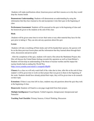 .Students will make justifications about American power and their reasons as to why they would
drop the Atomic bomb.

Demonstrate Understanding: Students will demonstrate an understanding by using the
information that they have learned so far and incorporate it into their quiz in the beginning of
class

Performance/Assessment: Students will be assessed on the quiz in the beginning of class and
the homework given to the students at the end of this class

Hook

.Students will be given some time to review their notes or any other material they have for the
quiz prior to taking it. They can also ask any questions about this quiz

Lesson

.Students will take everything off their desks and will be handed their quizzes, the quizzes will
be on the three previous lesson plans and the information that they learned about through their
notes, discussions and power point

. After the completion of the quiz, students will watch a film about the Manhattan Project; this
film will discuss the United States feelings towards this operation as well as Great Britain’s.
Students will develop an understanding of the threat of nuclear warfare and the impact the
nuclear bombs had on ending this World War.
(http://www.youtube.com/watch?v=xwpgmEvlRpM)

Closure:As a class we will only watch half of the video due to time, after this at the end of class
student’s will be given time to work on their project that was given to them in the beginning of
the week. Students should have already picked their topic, they will be given time to do research
on their topic

Extensions: If there is any time left in class, students may ask questions about the quiz they took
at the beginning of class

Homework: Students will hand in a one page rough draft from their project.

Multiple Intelligences:Visual/Spatial, Verbal/Linguistic, Intrapersonal, Interpersonal and
Naturalist

Teaching Tool Checklist: Primary Sources, Critical Thinking, Discussion
 