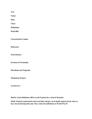 Test

Name:

Date:

Class:

Definitions

Draft Bill-



Concentration Camps-



Holocaust-



Pearl Harbor-



Invasion of Normandy-



Hiroshima and Nagasaki-



Manhattan Project-



Levittown’s-




Rubric: Each definition will be worth 5 points for a total of 40 points

40/40- Students understand each term fully and give an in-depth analysis from what we
have learned during this unit. They relate the definitions to World War II
 