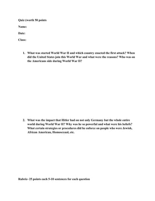 Quiz (worth 50 points

Name:

Date:

Class:



   1. What was started World War II and which country enacted the first attack? When
      did the United States join this World War and what were the reasons? Who was on
      the Americans side during World War II?




   2. What was the impact that Hitler had on not only Germany but the whole entire
      world during World War II? Why was he so powerful and what were his beliefs?
      What certain strategies or procedures did he enforce on people who were Jewish,
      African American, Homosexual, etc.




Rubric- 25 points each 5-10 sentences for each question
 