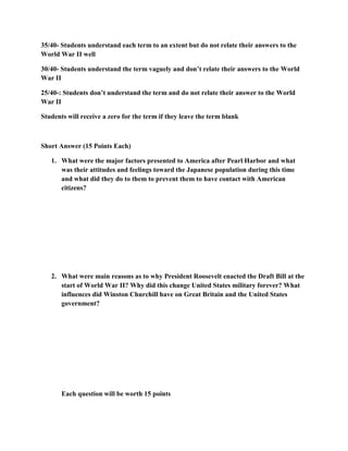 35/40- Students understand each term to an extent but do not relate their answers to the
World War II well

30/40- Students understand the term vaguely and don’t relate their answers to the World
War II

25/40-: Students don’t understand the term and do not relate their answer to the World
War II

Students will receive a zero for the term if they leave the term blank



Short Answer (15 Points Each)

   1. What were the major factors presented to America after Pearl Harbor and what
      was their attitudes and feelings toward the Japanese population during this time
      and what did they do to them to prevent them to have contact with American
      citizens?




   2. What were main reasons as to why President Roosevelt enacted the Draft Bill at the
      start of World War II? Why did this change United States military forever? What
      influences did Winston Churchill have on Great Britain and the United States
      government?




       Each question will be worth 15 points
 
