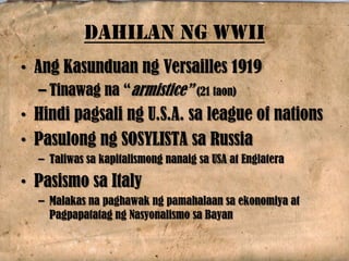 DAHILAN NG WWII
• Ang Kasunduan ng Versailles 1919
– Tinawag na “armistice” (21 taon)
• Hindi pagsali ng U.S.A. sa league of nations
• Pasulong ng SOSYLISTA sa Russia
– Taliwas sa kapitalismong nanaig sa USA at Englatera
• Pasismo sa Italy
– Malakas na paghawak ng pamahalaan sa ekonomiya at
Pagpapatatag ng Nasyonalismo sa Bayan
 
