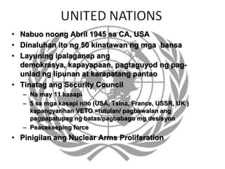 • Nabuo noong Abril 1945 sa CA, USA
• Dinaluhan ito ng 50 kinatawan ng mga bansa
• Layuning ipalaganap ang
demokrasya, kapayapaan, pagtaguyod ng pag-
unlad ng lipunan at karapatang pantao
• Tinatag ang Security Council
– Na may 11 kasapi
– 5 sa mga kasapi nito (USA, Tsina, France, USSR, UK )
kapangyarihan VETO =tutulan/ pagbawalan ang
pagpapatupag ng batas/pagbabago mg desisyon
– Peacekeeping force
• Pinigilan ang Nuclear Arms Proliferation
 
