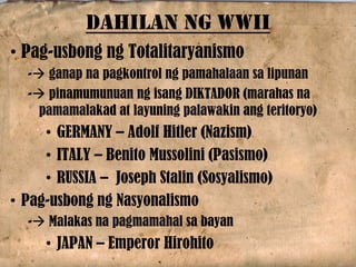 • Pag-usbong ng Totalitaryanismo
- ganap na pagkontrol ng pamahalaan sa lipunan
- pinamumunuan ng isang DIKTADOR (marahas na
pamamalakad at layuning palawakin ang teritoryo)
• GERMANY – Adolf Hitler (Nazism)
• ITALY – Benito Mussolini (Pasismo)
• RUSSIA – Joseph Stalin (Sosyalismo)
• Pag-usbong ng Nasyonalismo
- Malakas na pagmamahal sa bayan
• JAPAN – Emperor Hirohito
DAHILAN NG WWII
 