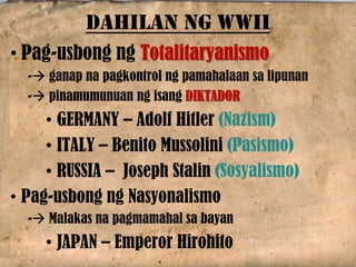 • Pag-usbong ng Totalitaryanismo
- ganap na pagkontrol ng pamahalaan sa lipunan
- pinamumunuan ng isang DIKTADOR
• GERMANY – Adolf Hitler (Nazism)
• ITALY – Benito Mussolini (Pasismo)
• RUSSIA – Joseph Stalin (Sosyalismo)
• Pag-usbong ng Nasyonalismo
- Malakas na pagmamahal sa bayan
• JAPAN – Emperor Hirohito
DAHILAN NG WWII
 