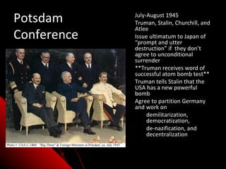 Potsdam      • July-August 1945
             • Truman, Stalin, Churchill, and
               Atlee
Conference   • Issue ultimatum to Japan of
               “prompt and utter
               destruction” if they don’t
               agree to unconditional
               surrender
             • **Truman receives word of
               successful atom bomb test**
             • Truman tells Stalin that the
               USA has a new powerful
               bomb
             • Agree to partition Germany
               and work on
                 • demilitarization,
                    democratization,
                 • de-nazification, and
                    decentralization
 