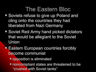 The Eastern Bloc
 Soviets refuse to give up Poland and
  cling onto the countries they had
  liberated from Nazi Germany
 Soviet Red Army hand picked dictators
  that would be allegiant to the Soviet
  Union
 Eastern European countries forcibly
  become communist
     opposition is eliminated
     noncompliant states are threatened to be
      “crushed with Soviet tanks”
 