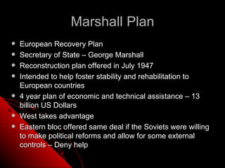 Marshall Plan
   European Recovery Plan
   Secretary of State – George Marshall
   Reconstruction plan offered in July 1947
   Intended to help foster stability and rehabilitation to
    European countries
   4 year plan of economic and technical assistance – 13
    billion US Dollars
   West takes advantage
   Eastern bloc offered same deal if the Soviets were willing
    to make political reforms and allow for some external
    controls – Deny help
 