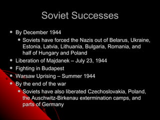 Soviet Successes
   By December 1944
      Soviets have forced the Nazis out of Belarus, Ukraine,
       Estonia, Latvia, Lithuania, Bulgaria, Romania, and
       half of Hungary and Poland
   Liberation of Majdanek – July 23, 1944
   Fighting in Budapest
   Warsaw Uprising – Summer 1944
   By the end of the war
      Soviets have also liberated Czechoslovakia, Poland,
       the Auschwitz-Birkenau extermination camps, and
       parts of Germany
 