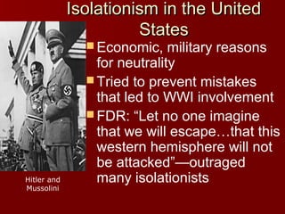 Isolationism in the United
States
 Economic,

Hitler and
Mussolini

military reasons
for neutrality
 Tried to prevent mistakes
that led to WWI involvement
 FDR: “Let no one imagine
that we will escape…that this
western hemisphere will not
be attacked”—outraged
many isolationists

 