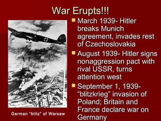War Erupts!!!

 March 1939- Hitler

German “blitz” of Warsaw

breaks Munich
agreement, invades rest
of Czechoslovakia
 August 1939- Hitler signs
nonaggression pact with
rival USSR, turns
attention west
 September 1, 1939“blitzkrieg” invasion of
Poland; Britain and
France declare war on
Germany

 